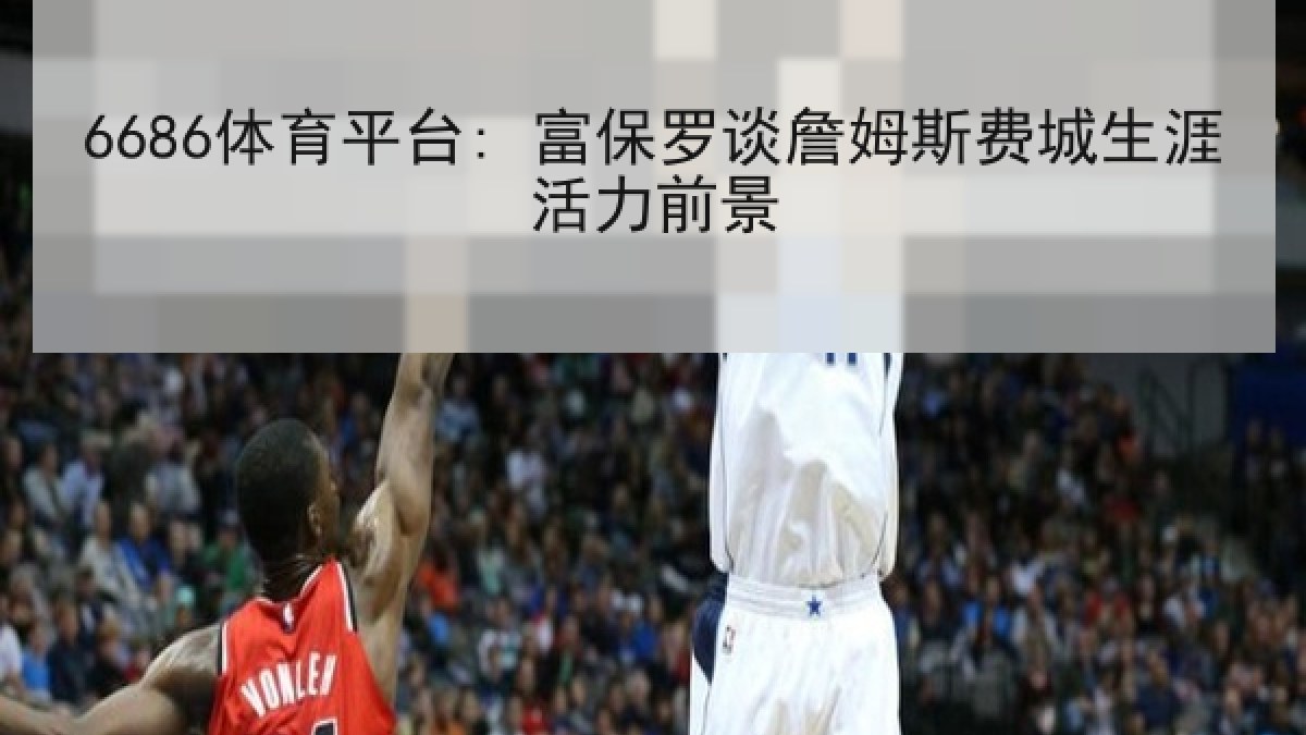 6686体育平台: 富保罗谈詹姆斯费城生涯活力前景 6686体育平台: 富保罗谈詹姆斯费城生涯活力前景