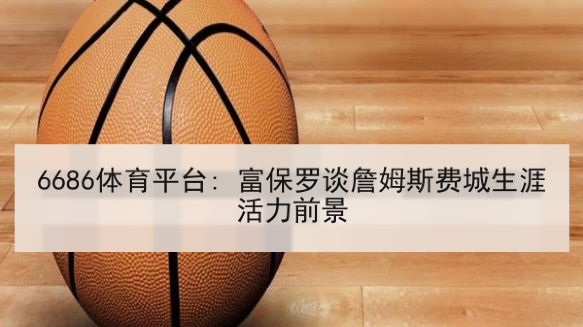 6686体育平台: 富保罗谈詹姆斯费城生涯活力前景 6686体育平台: 富保罗谈詹姆斯费城生涯活力前景