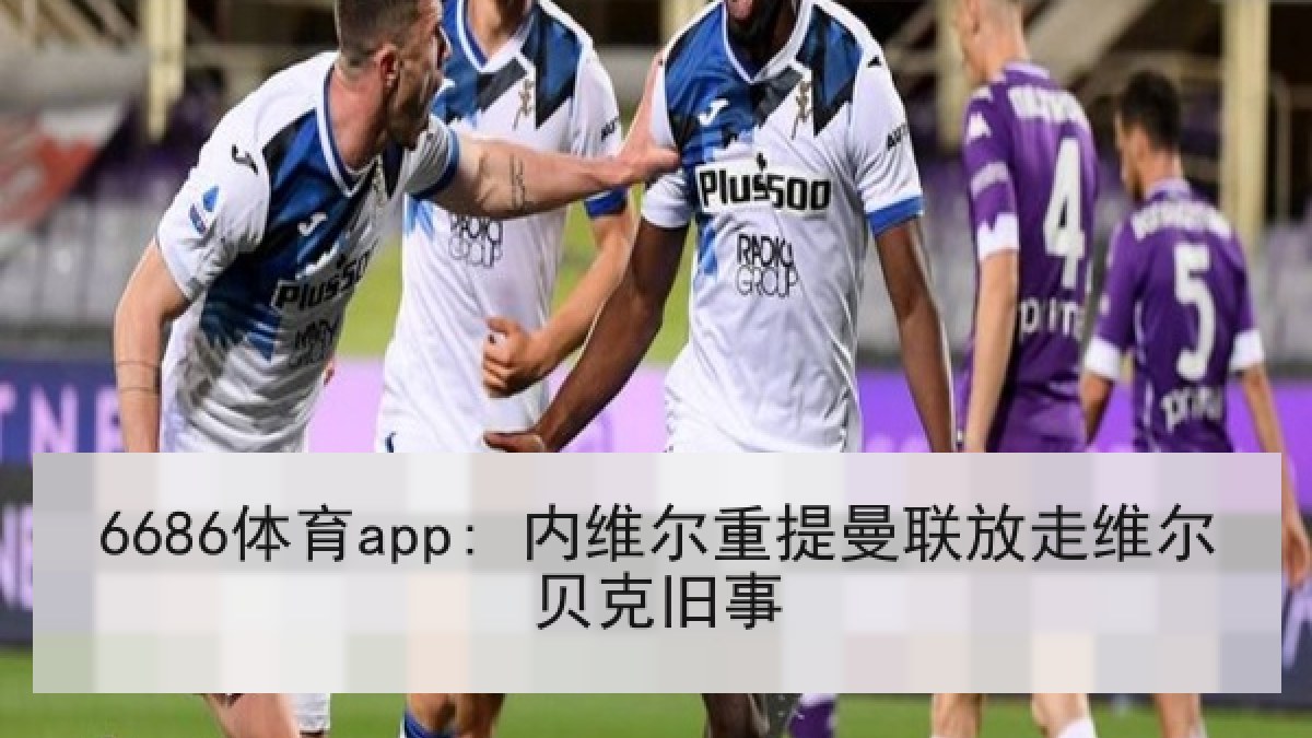 6686体育app: 内维尔重提曼联放走维尔贝克旧事